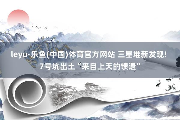 leyu·乐鱼(中国)体育官方网站 三星堆新发现! 7号坑出土“来自上天的馈遗”