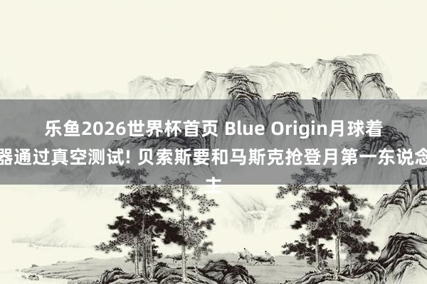 乐鱼2026世界杯首页 Blue Origin月球着陆器通过真空测试! 贝索斯要和马斯克抢登月第一东说念主