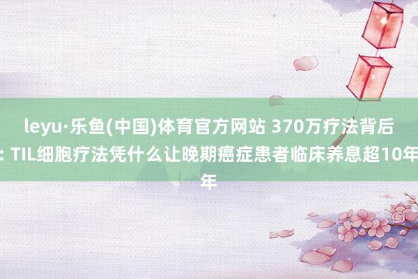leyu·乐鱼(中国)体育官方网站 370万疗法背后: TIL细胞疗法凭什么让晚期癌症患者临床养息超10年