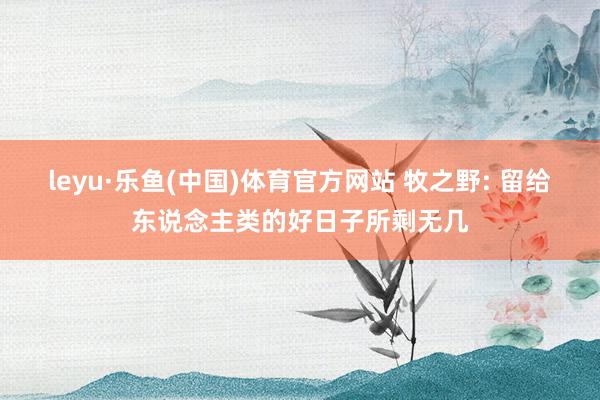leyu·乐鱼(中国)体育官方网站 牧之野: 留给东说念主类的好日子所剩无几