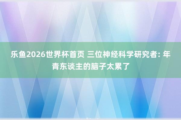 乐鱼2026世界杯首页 三位神经科学研究者: 年青东谈主的脑子太累了