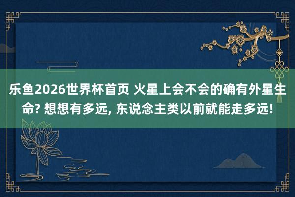 乐鱼2026世界杯首页 火星上会不会的确有外星生命? 想想有多远， 东说念主类以前就能走多远!