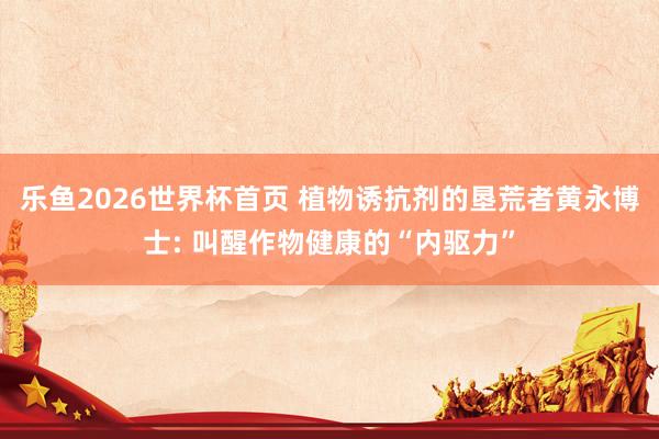 乐鱼2026世界杯首页 植物诱抗剂的垦荒者黄永博士: 叫醒作物健康的“内驱力”