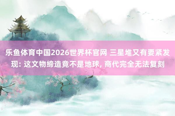 乐鱼体育中国2026世界杯官网 三星堆又有要紧发现: 这文物缔造竟不是地球， 商代完全无法复刻