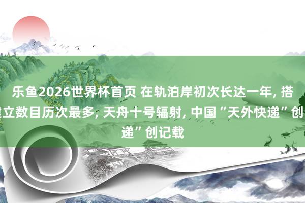 乐鱼2026世界杯首页 在轨泊岸初次长达一年， 搭载建立数目历次最多， 天舟十号辐射， 中国“天外快递”创记载