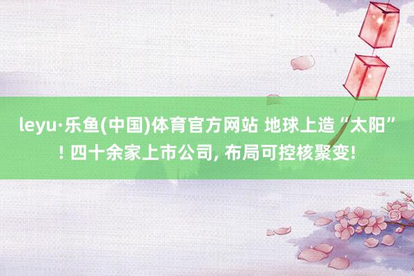 leyu·乐鱼(中国)体育官方网站 地球上造“太阳”! 四十余家上市公司， 布局可控核聚变!