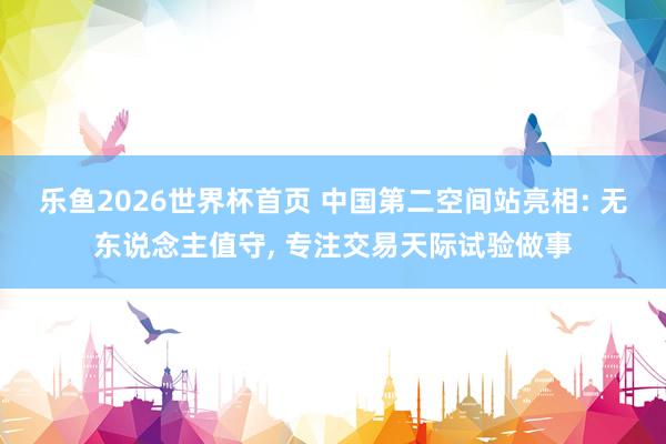 乐鱼2026世界杯首页 中国第二空间站亮相: 无东说念主值守， 专注交易天际试验做事