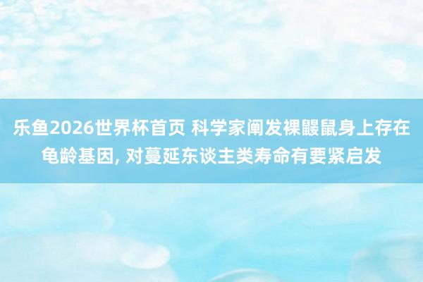 乐鱼2026世界杯首页 科学家阐发裸鼹鼠身上存在龟龄基因， 对蔓延东谈主类寿命有要紧启发