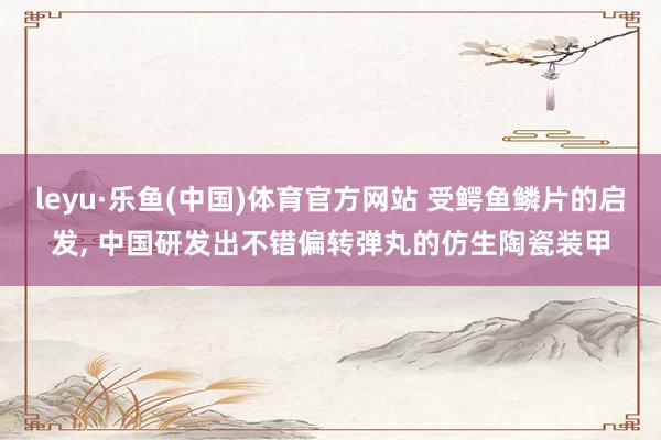 leyu·乐鱼(中国)体育官方网站 受鳄鱼鳞片的启发， 中国研发出不错偏转弹丸的仿生陶瓷装甲