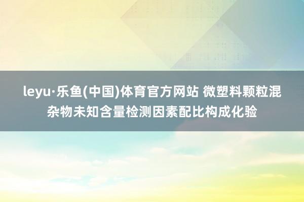 leyu·乐鱼(中国)体育官方网站 微塑料颗粒混杂物未知含量检测因素配比构成化验