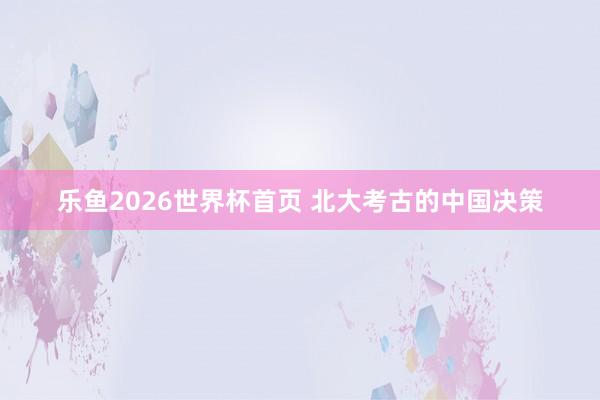 乐鱼2026世界杯首页 北大考古的中国决策