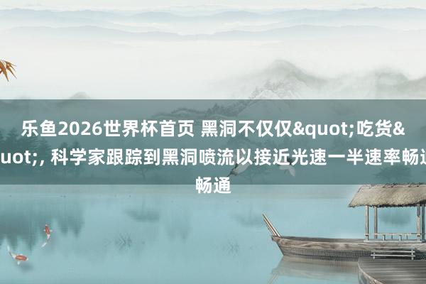 乐鱼2026世界杯首页 黑洞不仅仅"吃货"， 科学家跟踪到黑洞喷流以接近光速一半速率畅通