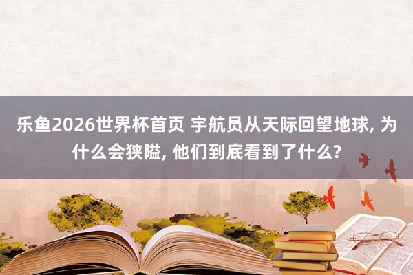 乐鱼2026世界杯首页 宇航员从天际回望地球， 为什么会狭隘， 他们到底看到了什么?