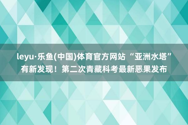 leyu·乐鱼(中国)体育官方网站 “亚洲水塔”有新发现！第二次青藏科考最新恶果发布