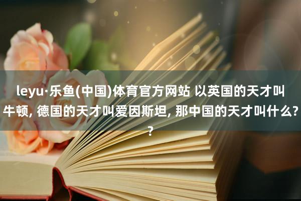 leyu·乐鱼(中国)体育官方网站 以英国的天才叫牛顿， 德国的天才叫爱因斯坦， 那中国的天才叫什么?