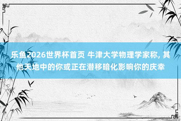 乐鱼2026世界杯首页 牛津大学物理学家称, 其他天地中的你或正在潜移暗化影响你的庆幸