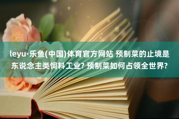 leyu·乐鱼(中国)体育官方网站 预制菜的止境是东说念主类饲料工业? 预制菜如何占领全世界?