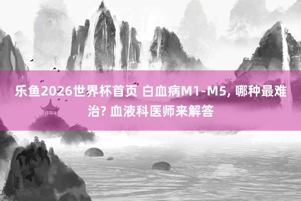 乐鱼2026世界杯首页 白血病M1-M5， 哪种最难治? 血液科医师来解答