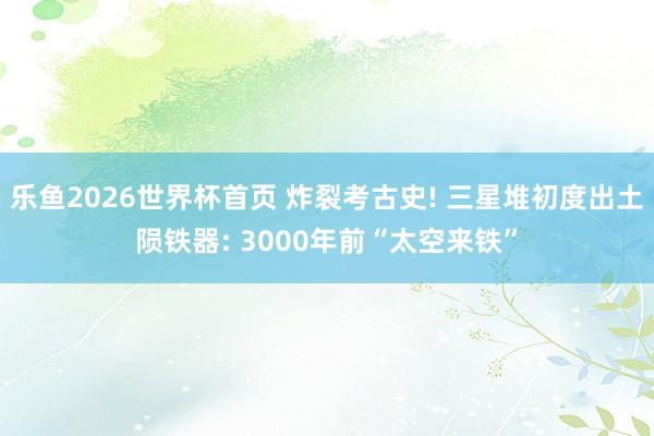 乐鱼2026世界杯首页 炸裂考古史! 三星堆初度出土陨铁器: 3000年前“太空来铁”
