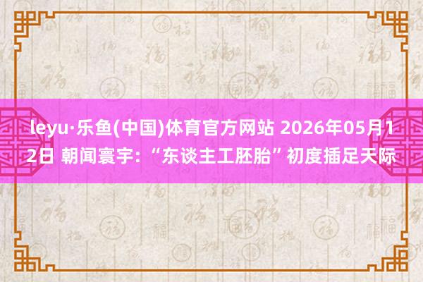 leyu·乐鱼(中国)体育官方网站 2026年05月12日 朝闻寰宇: “东谈主工胚胎”初度插足天际