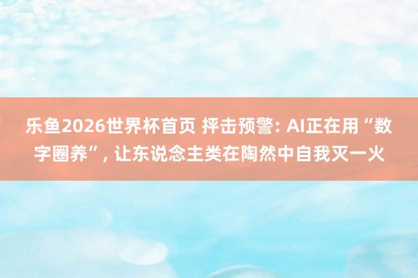 乐鱼2026世界杯首页 抨击预警: AI正在用“数字圈养”， 让东说念主类在陶然中自我灭一火