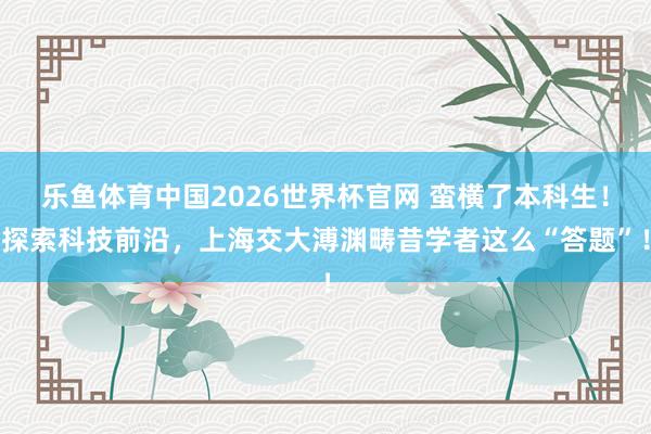 乐鱼体育中国2026世界杯官网 蛮横了本科生！探索科技前沿，上海交大溥渊畴昔学者这么“答题”！