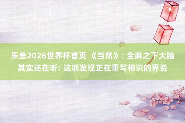 乐鱼2026世界杯首页 《当然》: 全麻之下大脑其实还在听: 这项发现正在重写相识的界说