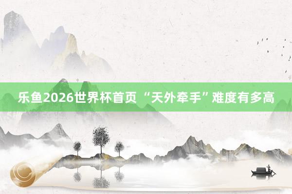 乐鱼2026世界杯首页 “天外牵手”难度有多高