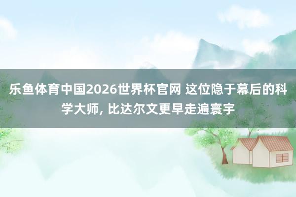 乐鱼体育中国2026世界杯官网 这位隐于幕后的科学大师， 比达尔文更早走遍寰宇