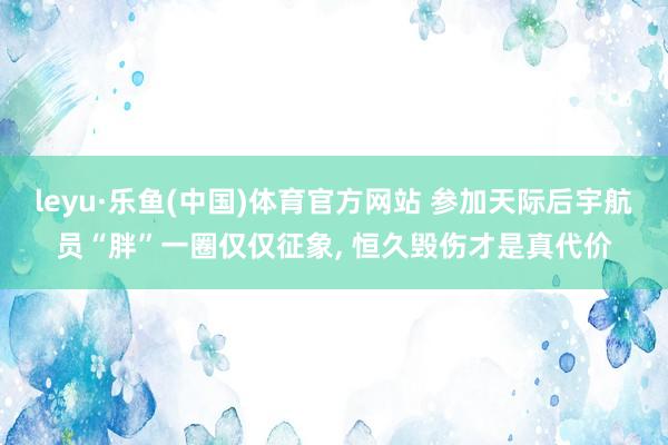 leyu·乐鱼(中国)体育官方网站 参加天际后宇航员“胖”一圈仅仅征象， 恒久毁伤才是真代价