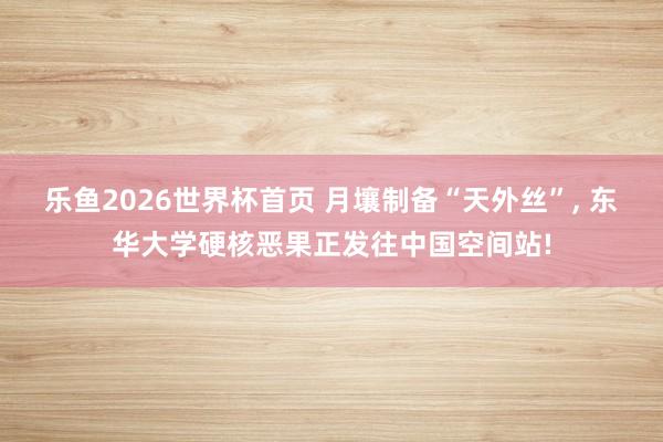 乐鱼2026世界杯首页 月壤制备“天外丝”， 东华大学硬核恶果正发往中国空间站!