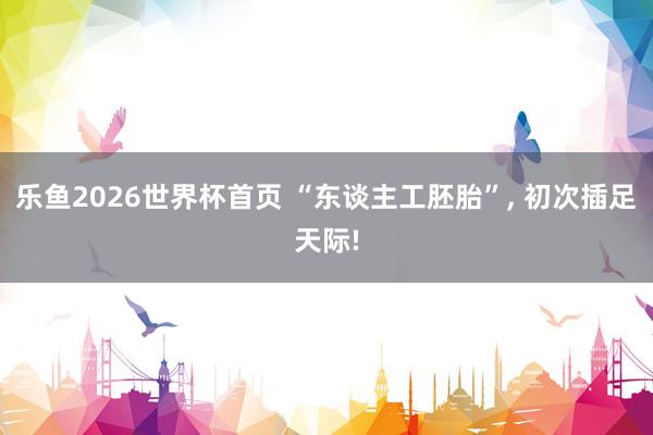乐鱼2026世界杯首页 “东谈主工胚胎”， 初次插足天际!