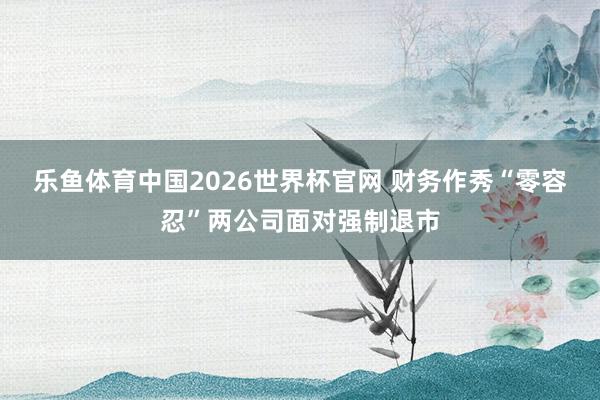 乐鱼体育中国2026世界杯官网 财务作秀“零容忍”两公司面对强制退市