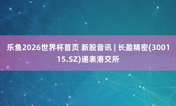 乐鱼2026世界杯首页 新股音讯 | 长盈精密(300115.SZ)递表港交所