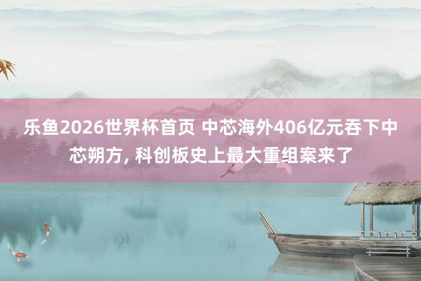乐鱼2026世界杯首页 中芯海外406亿元吞下中芯朔方， 科创板史上最大重组案来了