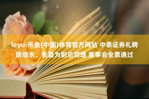 leyu·乐鱼(中国)体育官方网站 中泰证券礼聘胡增永、张磊为副总司理 董事会全票通过