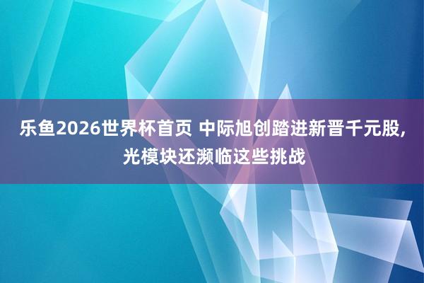 乐鱼2026世界杯首页 中际旭创踏进新晋千元股， 光模块还濒临这些挑战