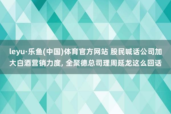 leyu·乐鱼(中国)体育官方网站 股民喊话公司加大白酒营销力度， 全聚德总司理周延龙这么回话