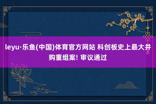 leyu·乐鱼(中国)体育官方网站 科创板史上最大并购重组案! 审议通过