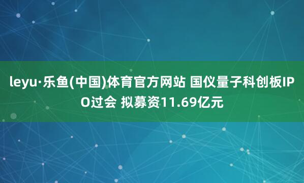 leyu·乐鱼(中国)体育官方网站 国仪量子科创板IPO过会 拟募资11.69亿元