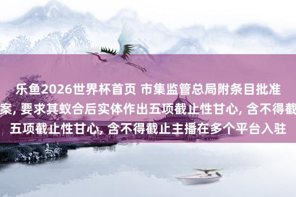 乐鱼2026世界杯首页 市集监管总局附条目批准腾讯收购喜马拉雅股权案， 要求其蚁合后实体作出五项截止性甘心， 含不得截止主播在多个平台入驻
