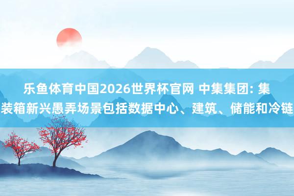 乐鱼体育中国2026世界杯官网 中集集团: 集装箱新兴愚弄场景包括数据中心、建筑、储能和冷链