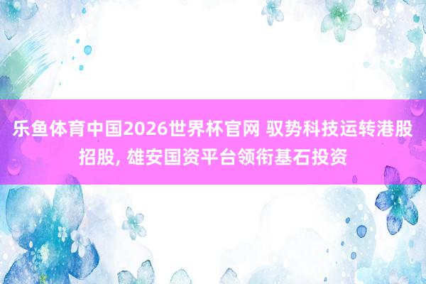 乐鱼体育中国2026世界杯官网 驭势科技运转港股招股， 雄安国资平台领衔基石投资