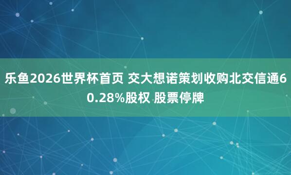 乐鱼2026世界杯首页 交大想诺策划收购北交信通60.28%股权 股票停牌