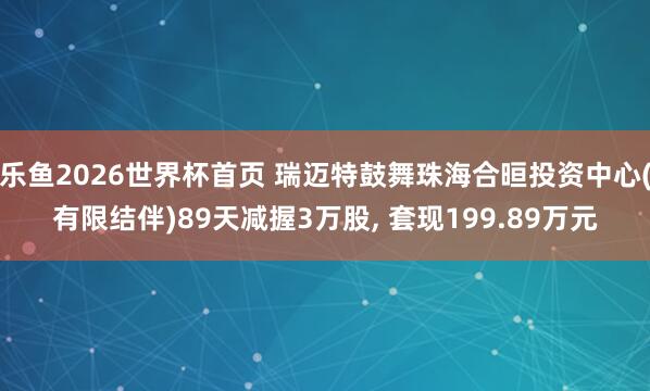 乐鱼2026世界杯首页 瑞迈特鼓舞珠海合晅投资中心(有限结伴)89天减握3万股， 套现199.89万元