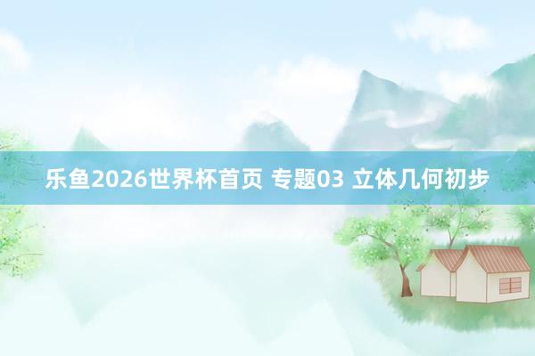 乐鱼2026世界杯首页 专题03 立体几何初步