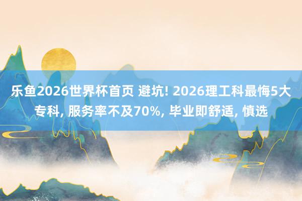 乐鱼2026世界杯首页 避坑! 2026理工科最悔5大专科， 服务率不及70%， 毕业即舒适， 慎选