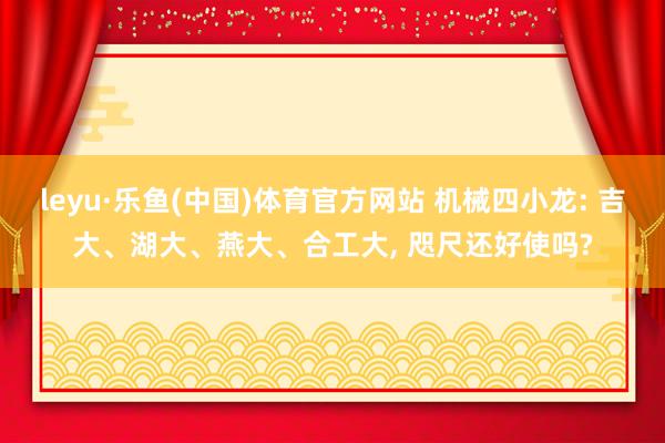 leyu·乐鱼(中国)体育官方网站 机械四小龙: 吉大、湖大、燕大、合工大， 咫尺还好使吗?