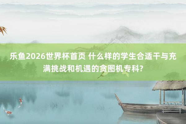 乐鱼2026世界杯首页 什么样的学生合适干与充满挑战和机遇的贪图机专科?