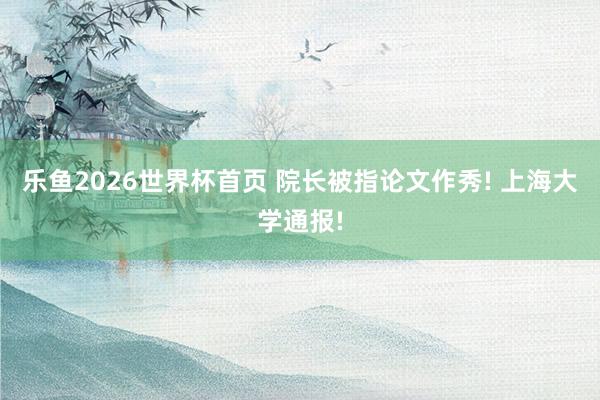 乐鱼2026世界杯首页 院长被指论文作秀! 上海大学通报!